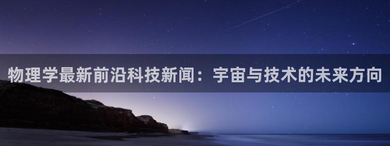 物理学最新前沿科技新闻：宇宙与技术的未来方向